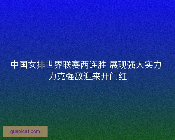 中国女排世界联赛两连胜 展现强大实力 力克强敌迎来开门红