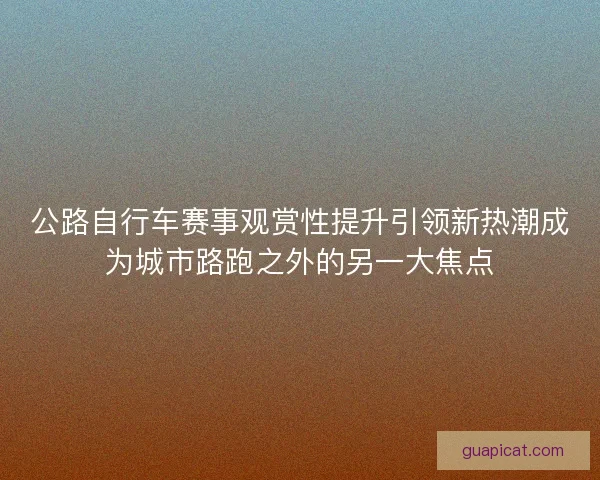 公路自行车赛事观赏性提升引领新热潮成为城市路跑之外的另一大焦点