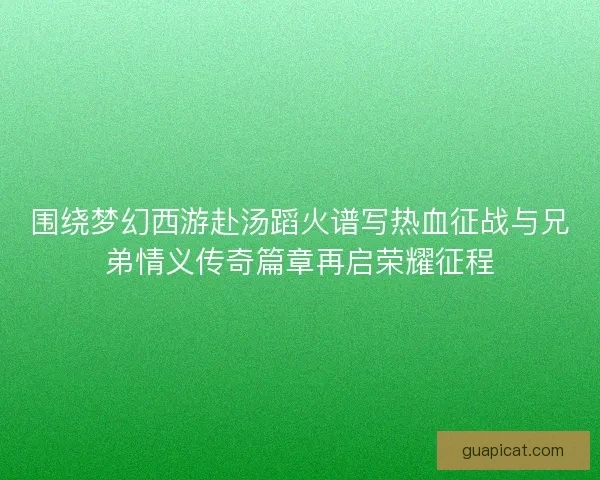 围绕梦幻西游赴汤蹈火谱写热血征战与兄弟情义传奇篇章再启荣耀征程
