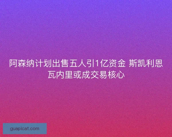 阿森纳计划出售五人引1亿资金 斯凯利恩瓦内里或成交易核心