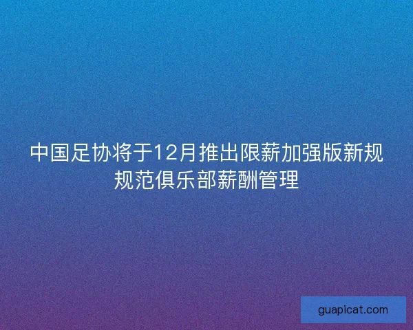 中国足协将于12月推出限薪加强版新规规范俱乐部薪酬管理